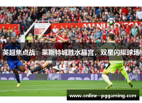 英超焦点战：莱斯特城胜水晶宫，双星闪耀球场