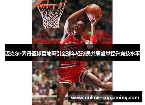迈克尔·乔丹篮球营地吸引全球年轻球员共襄盛举提升竞技水平 迈克尔·乔丹篮球营地吸引全球年轻球员共襄盛举提升竞技水平