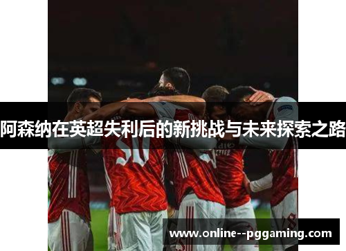 阿森纳在英超失利后的新挑战与未来探索之路