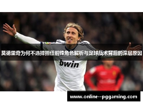 莫德里奇为何不选择担任前锋角色解析与足球战术背后的深层原因 莫德里奇为何不选择担任前锋角色解析与足球战术背后的深层原因
