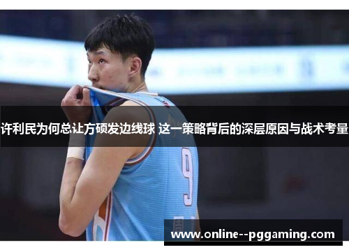许利民为何总让方硕发边线球 这一策略背后的深层原因与战术考量 许利民为何总让方硕发边线球 这一策略背后的深层原因与战术考量