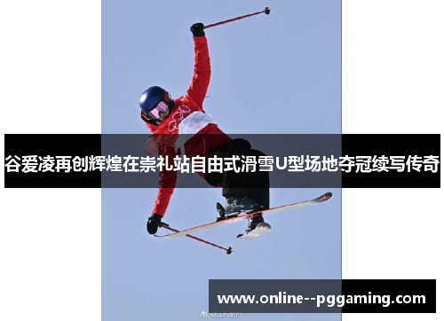 谷爱凌再创辉煌在崇礼站自由式滑雪U型场地夺冠续写传奇