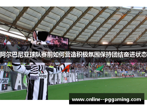 阿尔巴尼亚球队赛前如何营造积极氛围保持团结奋进状态 阿尔巴尼亚球队赛前如何营造积极氛围保持团结奋进状态