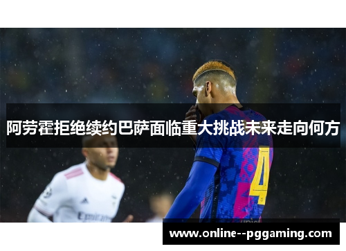 阿劳霍拒绝续约巴萨面临重大挑战未来走向何方