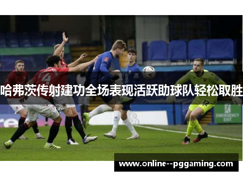 哈弗茨传射建功全场表现活跃助球队轻松取胜 哈弗茨传射建功全场表现活跃助球队轻松取胜
