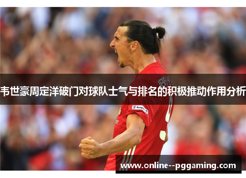 韦世豪周定洋破门对球队士气与排名的积极推动作用分析