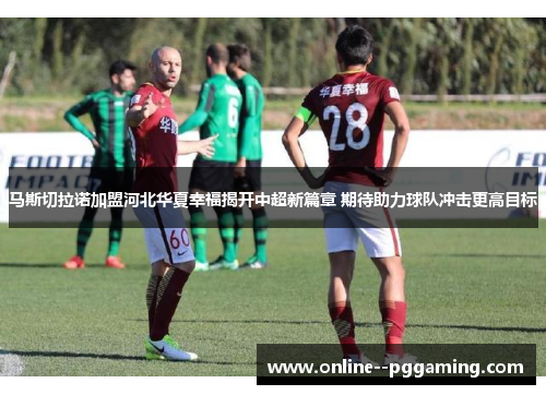 马斯切拉诺加盟河北华夏幸福揭开中超新篇章 期待助力球队冲击更高目标 马斯切拉诺加盟河北华夏幸福揭开中超新篇章 期待助力球队冲击更高目标